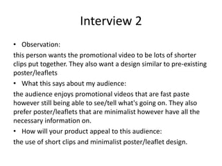Interview 2
• Observation:
this person wants the promotional video to be lots of shorter
clips put together. They also want a design similar to pre-existing
poster/leaflets
• What this says about my audience:
the audience enjoys promotional videos that are fast paste
however still being able to see/tell what's going on. They also
prefer poster/leaflets that are minimalist however have all the
necessary information on.
• How will your product appeal to this audience:
the use of short clips and minimalist poster/leaflet design.
 