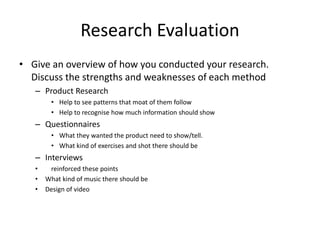 Research Evaluation
• Give an overview of how you conducted your research.
Discuss the strengths and weaknesses of each method
– Product Research
• Help to see patterns that moat of them follow
• Help to recognise how much information should show
– Questionnaires
• What they wanted the product need to show/tell.
• What kind of exercises and shot there should be
– Interviews
• reinforced these points
• What kind of music there should be
• Design of video
 