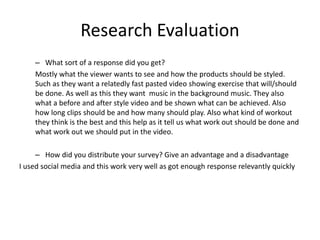 Research Evaluation
– What sort of a response did you get?
Mostly what the viewer wants to see and how the products should be styled.
Such as they want a relatedly fast pasted video showing exercise that will/should
be done. As well as this they want music in the background music. They also
what a before and after style video and be shown what can be achieved. Also
how long clips should be and how many should play. Also what kind of workout
they think is the best and this help as it tell us what work out should be done and
what work out we should put in the video.
– How did you distribute your survey? Give an advantage and a disadvantage
I used social media and this work very well as got enough response relevantly quickly
 