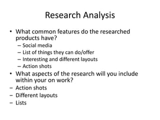 Research Analysis
• What common features do the researched
products have?
– Social media
– List of things they can do/offer
– Interesting and different layouts
– Action shots
• What aspects of the research will you include
within your on work?
‒ Action shots
‒ Different layouts
‒ Lists
 