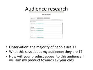 Audience research
• Observation: the majority of people are 17
• What this says about my audience: they are 17
• How will your product appeal to this audience: I
will aim my product towards 17 year olds
 