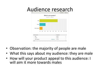 Audience research
• Observation: the majority of people are male
• What this says about my audience: they are male
• How will your product appeal to this audience: I
will aim it more towards males
 