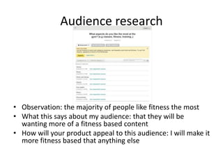 Audience research
• Observation: the majority of people like fitness the most
• What this says about my audience: that they will be
wanting more of a fitness based content
• How will your product appeal to this audience: I will make it
more fitness based that anything else
 