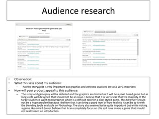 Audience research
• Observation:
• What this says about my audience:
– That the story/plot is very important but graphics and atheistic qualities are also very important
• How will your product appeal to this audience:
– The story and gameplay will be detailed and the graphics are limited as It will be a pixel based game but as
long as its well designed that should not be an issue. I believe that it is very clear that the majority of the
target audience want good graphics which is a difficult task for a pixel styled game. This however should
not be a huge problem because I believe that I can bring a good level of how realistic it can be to it with
the blending tools available on Photoshop. The story also seemed to be quite important but while making
a game like mine I do not believe that I can completely focus on this so I have made a game that should
not really need an introduction
 