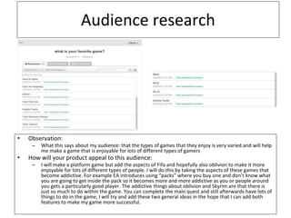 Audience research
• Observation:
– What this says about my audience: that the types of games that they enjoy is very varied and will help
me make a game that is enjoyable for lots of different types of gamers
• How will your product appeal to this audience:
– I will make a platform game but add the aspects of Fifa and hopefully also oblivion to make it more
enjoyable for lots of different types of people. I will do this by taking the aspects of these games that
become addictive. For example EA introduces using “packs” where you buy one and don’t know what
you are going to get inside the pack so it becomes more and more addictive as you or people around
you gets a particularly good player. The addictive things about oblivion and Skyrim are that there is
just so much to do within the game. You can complete the main quest and still afterwards have lots of
things to do in the game, I will try and add these two general ideas in the hope that I can add both
features to make my game more successful.
 