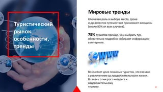 Ключевая роль в выборе места, срока
и др.аспектов путешествия принимают женщины
(около 80% от всех случаев).
75% туристов прежде, чем выбрать тур,
обязательно подробно собирают информацию
в интернете.
Возрастает доля пожилых туристов, что связано
с увеличением ср.продолжительности жизни.
В связи с этим рост интереса к
оздоровительному
туризму.
Туристический
рынок:
особенности,
тренды
Мировые тренды
10
 