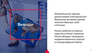 Выводы
Мировой рынок туризма
демонстрирует ежегодный рост
Мировыми центрами туризма
являются Франция, США
и Испания.
Россия наиболее интересна
туристам из Китая, Германии
Россия обладает громадным
неудовлетворенным спросом
на международный туризм
11
 