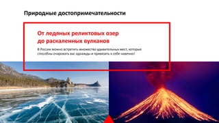Природные достопримечательности
От ледяных реликтовых озер
до раскаленных вулканов
В России можно встретить множество удивительных мест, которые
способны очаровать вас однажды и привязать к себе навечно!
18
 