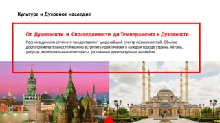 Культура и Духовное наследие
От Душевности и Справедливости до Темперамента и Духовности
Россия в данном сегменте предоставляет широчайший спектр возможностей. Обилие
достопримечательностей можно встретить практически в каждом городе страны. Музеи,
дворцы, мемориальные комплексы, различные архитектурные ансамбли 
23
 