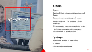 Туриндустрия
Барьеры
Высокий порог вхождения в туристический
бизнес
Ориентирование на выездной туризм
Драйверы
Повышение тарифов на авиабилеты
за границу
«Патриотическая эйфория»
Низкое доверие к тур фирмам (51% не
доверяют)
Россияне самостоятельно планируют отдых
Дорого
Отсутствие объединяющего товарного
предложения от туриндустрии
38
 