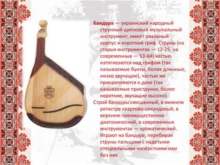 Бандура — украинский народный 
струнный щипковый музыкальный 
инструмент, имеет овальный 
корпус и короткий гриф. Струны (на 
старых инструментах — 12-25, на 
современных — 53-64) частью 
натягиваются над грифом (так 
называемые бунты, более длинные, 
низко звучащие), частью же 
прикрепляются к деке (так 
называемые приструнки, более 
короткие, звучащие высоко).
Строй бандуры смешанный, в нижнем 
регистре квартово-секундовый, в 
верхнем преимущественно 
диатонический, в современных 
инструментах — хроматический. 
Играют на бандуре, перебирая 
струны пальцами с надетыми 
специальными напёрстками или 
без них
 