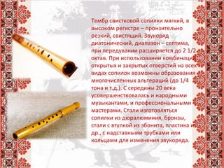 Тембр свистковой сопилки мягкий, в 
высоком регистре – пронзительно 
резкий, свистящий. Звукоряд 
диатонический, диапазон – септима, 
при передувании расширяется до 2 1/2 
октав. При использовании комбинаций 
открытых и закрытых отверстий на всех 
видах сопилок возможны образования 
многочисленных альтераций (до 1/4 
тона и т.д.). С середины 20 века 
усовершенствовалась и народными 
музыкантами, и профессиональными 
мастерами. Стали изготовляться 
сопилки из дюралюминия, бронзы, 
стали с втулкой из эбонита, пластика и 
др., с надставными трубками или 
кольцами для изменения звукоряда.
 