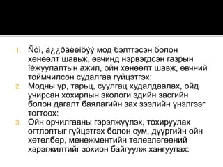 1. Ñóì, ä¿¿ðãèéíõýý мод бэлтгэсэн болон
хөнөөлт шавьж, өвчинд нэрвэгдсэн газрын
îéжуулалтын ажил, ойн хөнөөлт шавж, өвчний
тоймчилсон судалгаа гүйцэтгэх:
2. Модны үр, тарьц, суулгац худалдаалах, ойд
учирсан хохирлын экологи эдийн засгийн
болон дагалт баялагийн зах зээлийн үнэлгээг
тогтоох:
3. Ойн орчилгааны гэрэлжүүлэх, тохируулах
огтлолтыг гүйцэтгэх болон сум, дүүргийн ойн
хөтөлбөр, менежментийн төлөвлөгөөний
хэрэгжилтийг зохион байгуулж хангуулах:
 