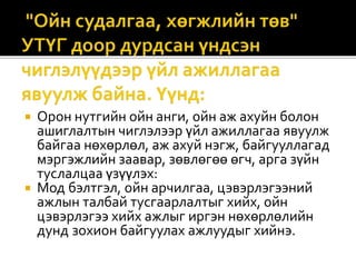  Орон нутгийн ойн анги, ойн аж ахуйн болон
ашиглалтын чиглэлээр үйл ажиллагаа явуулж
байгаа нөхөрлөл, аж ахуй нэгж, байгууллагад
мэргэжлийн заавар, зөвлөгөө өгч, арга зүйн
туслалцаа үзүүлэх:
 Мод бэлтгэл, ойн арчилгаа, цэвэрлэгээний
ажлын талбай тусгаарлалтыг хийх, ойн
цэвэрлэгээ хийх ажлыг иргэн нөхөрлөлийн
дунд зохион байгуулах ажлуудыг хийнэ.
 