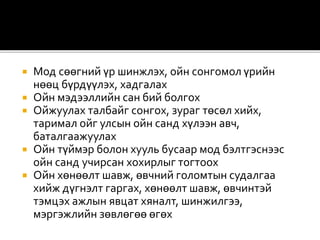  Мод сөөгний үр шинжлэх, ойн сонгомол үрийн
нөөц бүрдүүлэх, хадгалах
 Ойн мэдээллийн сан бий болгох
 Ойжуулах талбайг сонгох, зураг төсөл хийх,
таримал ойг улсын ойн санд хүлээн авч,
баталгаажуулах
 Ойн түймэр болон хууль бусаар мод бэлтгэснээс
ойн санд учирсан хохирлыг тогтоох
 Ойн хөнөөлт шавж, өвчний голомтын судалгаа
хийж дүгнэлт гаргах, хөнөөлт шавж, өвчинтэй
тэмцэх ажлын явцат хяналт, шинжилгээ,
мэргэжлийн зөвлөгөө өгөх
 