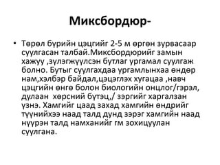 Миксбордюр-
• Төрөл бүрийн цэцгийг 2-5 м өргөн зурвасаар
суулгасан талбай.Миксбордюрийг замын
хажуу ,зүлэгжүүлсэн бутлаг ургамал суулгаж
болно. Бутыг суулгахдаа ургамлынхаа өндөр
нам,хэлбэр байдал,цэцэглэх хугацаа ,навч
цэцгийн өнгө болон биологийн онцлог/гэрэл,
дулаан хөрсний бүтэц,/ зэргийг харгалзан
үзнэ. Хамгийг цаад захад хамгийн өндрийг
түүнийхээ наад талд дунд зэрэг хамгийн наад
нүүрэн талд намханийг гм зохицуулан
суулгана.
 