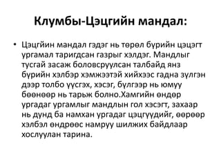 Клумбы-Цэцгийн мандал:
• Цэцгйин мандал гэдэг нь төрөл бүрийн цэцэгт
ургамал таригдсан газрыг хэлдэг. Мандлыг
тусгай засаж боловсруулсан талбайд янз
бүрийн хэлбэр хэмжээтэй хийхээс гадна зүлгэн
дээр толбо үүсгэх, хэсэг, бүлгээр нь юмуу
бөөнөөр нь тарьж болно.Хамгийн өндөр
ургадаг ургамлыг мандлын гол хэсэгт, захаар
нь дунд ба намхан ургадаг цэцгүүдийг, өөрөөр
хэлбэл өндрөөс намруу шилжих байдлаар
хослуулан тарина.
 