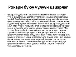 Рокари буюу чулуун цэцэрлэг
• Цэцэрлэгжүүлэлтийн хамгийн тохиромжтой хэсэг гэж үздэг.
Үүний онцлог нь цэцэрлэгжүүлэлт хийх хамгийн тохиромжгүй
талбай Тухайлбал налуу, хэвгий хажуу ,дэнж зэргийг ашиглаж
цэцэрлэгжүүлэлт хийдэг.Ийм газрын талбай нь ихэвчлэн жижиг
хэдхэн метр хүртэл хэмжээтэй байна. Ийм цэцэрлэгжүүлэлтийг
аль болох тухайн газрын байгалийн төрхтэй ойролцоо байхаар
засаж чимэхийн хамт шатны хажууг засаж цэцэгжүүлдэг. Мөн
хуучин барилга байгууламжийн эвдэрсэн хэсэг чулуун хана
зэргийг ашиглан цэцэгжүүлэлт хийдэг арга хэмжээ юм.Энд
цэцэгжүүлэлт хийхдээ чулууны зай завсар гол төлөв өндөр биш
намхан олон наст цэцгийг,том талбайд өндөр олон наст цэцгийг
бага иэмжээгээр тарьдаг онцлоготой. Хаврын цэцэглэлтэнд
сонгинолиг болон сонгинолиг булцуут ургамал,зуныхад зун
цэцэглэдэг буюу намхан ургадаг хивсэн цэцгийн төрлийн
ургамлыг голлон тарина.
 