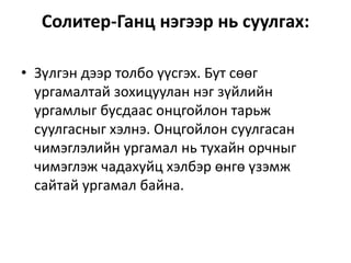 Солитер-Ганц нэгээр нь суулгах:
• Зүлгэн дээр толбо үүсгэх. Бут сөөг
ургамалтай зохицуулан нэг зүйлийн
ургамлыг бусдаас онцгойлон тарьж
суулгасныг хэлнэ. Онцгойлон суулгасан
чимэглэлийн ургамал нь тухайн орчныг
чимэглэж чадахуйц хэлбэр өнгө үзэмж
сайтай ургамал байна.
 