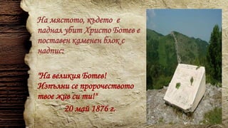 На мястото, където е
паднал убит Христо Ботев е
поставен каменен блок с
надпис:
"На великия Ботев!
Изпълни се пророчеството
твое жив си ти!"
20 май 1876 г.
 
