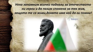 Нека запомним всички паднали за отечеството
ни герои и да пазим спомена за тях жив,
защото те са живи,докато има кой да ги помни!
 