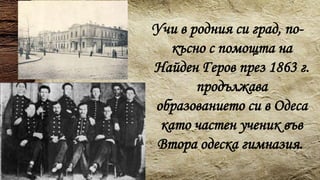 Учи в родния си град, по-
късно с помощта на
Найден Геров през 1863 г.
продължава
образованието си в Одеса
като частен ученик във
Втора одеска гимназия.
 