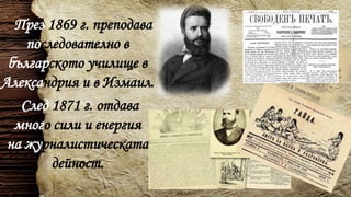 През 1869 г. преподава
последователно в
българското училище в
Александрия и в Измаил.
След 1871 г. отдава
много сили и енергия
на журналистическата
дейност.
 