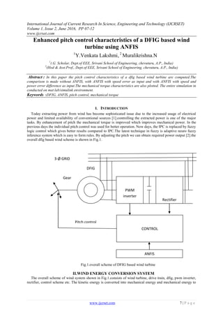 International Journal of Current Research In Science, Engineering and Technology (IJCRSET)
Volume 1, Issue 2, June 2016, PP 07-12
www.ijcrset.com
www.ijcrset.com 7 | P a g e
Enhanced pitch control characteristics of a DFIG based wind
turbine using ANFIS
1
Y.Venkata Lakshmi, 2
Muralikrishna.N
1
(.G. Scholar, Dept.of EEE, Srivani School of Engineering, chevuturu, A.P., India)
2
(Hod & Asst.Prof., Dept.of EEE, Srivani School of Engineering, chevuturu, A.P., India)
Abstract : In this paper the pitch control characteristics of a dfig based wind turbine are computed.The
comparison is made without ANFIS, with ANFIS with speed error as input and with ANFIS with speed and
power error difference as input.The mechanical torque characteristics are also plotted. The entire simulation in
conducted on mat lab/simulink environment.
Keywords :DFIG, ANFIS, pitch control, mechanical torque
I. INTRODUCTION
Today extracting power from wind has become sophisticated issue due to the increased usage of electrical
power and limited availability of conventional sources [1].controlling the extracted power is one of the major
tasks. By enhancement of pitch the mechanical torque is improved which improves mechanical power. In the
previous days the individual pitch control was used for better operation. Now days, the IPC is replaced by fuzzy
logic control which gives better results compared to IPC.The latest technique in fuzzy is adaptive neuro fuzzy
inference system which is easy to form rules. By adjusting the pitch we can obtain required power output [2].the
overall dfig based wind scheme is shown in Fig.1.
II.WIND ENERGY CONVERSION SYSTEM
The overall scheme of wind system shown in Fig.1.consists of wind turbine, drive train, dfig, pwm inverter,
rectifier, control scheme etc. The kinetic energy is converted into mechanical energy and mechanical energy to
Fig.1.overall scheme of DFIG based wind turbine
DFIG
PWM
inverter
Rectifier
3-Ø GRID
CONTROL
Gear
Pitch control
ANFIS
 