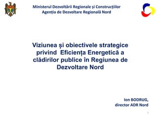 Viziunea și obiectivele strategice
privind Eficiența Energetică a
clădirilor publice în Regiunea de
Dezvoltare Nord
Ministerul Dezvoltării Regionale și Construcțiilor
Agenția de Dezvoltare Regională Nord
Ion BODRUG,
director ADR Nord
1
 
