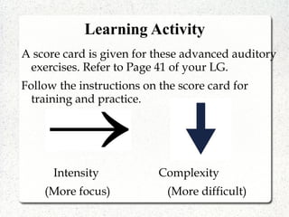 Learning Activity
A score card is given for these advanced auditory
exercises. Refer to Page 41 of your LG.
Follow the instructions on the score card for
training and practice.
Intensity Complexity
(More focus) (More difficult)
 