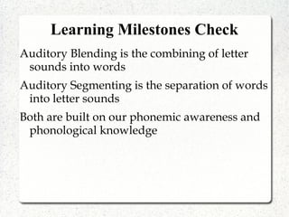 Learning Milestones Check
Auditory Blending is the combining of letter
sounds into words
Auditory Segmenting is the separation of words
into letter sounds
Both are built on our phonemic awareness and
phonological knowledge
 