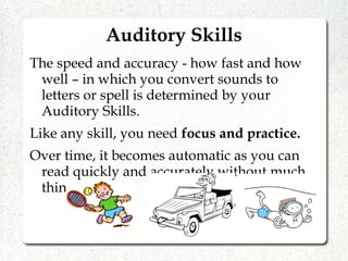 Auditory Skills
The speed and accuracy - how fast and how
well – in which you convert sounds to
letters or spell is determined by your
Auditory Skills.
Like any skill, you need focus and practice.
Over time, it becomes automatic as you can
read quickly and accurately without much
thinking.
 