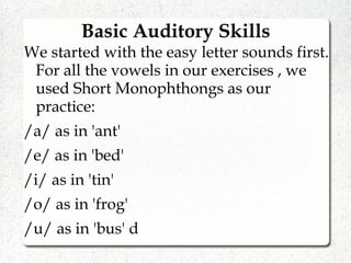 Basic Auditory Skills
We started with the easy letter sounds first.
For all the vowels in our exercises , we
used Short Monophthongs as our
practice:
/a/ as in 'ant'
/e/ as in 'bed'
/i/ as in 'tin'
/o/ as in 'frog'
/u/ as in 'bus' d
 