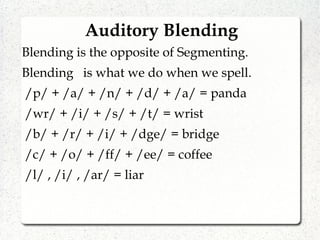 Auditory Blending
Blending is the opposite of Segmenting.
Blending is what we do when we spell.
/p/ + /a/ + /n/ + /d/ + /a/ = panda
/wr/ + /i/ + /s/ + /t/ = wrist
/b/ + /r/ + /i/ + /dge/ = bridge
/c/ + /o/ + /ff/ + /ee/ = coffee
/l/ , /i/ , /ar/ = liar
 