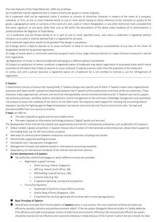 The main features of the Trade Marks Act, 1940 are as follows:
(a) A trademark may be registered only in respect of particular goods or classes of goods.
(b) A trademark shall not be registered unless it contains or consists of distinctive character in respect of the name of a company,
individual, or firm, or one or more invented words or one or more words having no direct reference to the character or quality of the
goods, a geographical name or surname or the name of a sect, caste or tribe in Bangladesh, or any other distinctive mark, provided that
the name, signature, or any word, other than such as fall within the descriptions of the above unless evidence of its distinctiveness is
produced before the Registrar of Trade Marks.
(c) A trademark may be limited wholly to or in part to one or more specified colors, and unless a trademark is registered without
limitation as to colors it shall be deemed that it is registered for all colors.
(d) A trademark registration would not be granted if the design is scandalous.
(e) A design which is likely to deceive or to cause confusion or likely to hurt the religious susceptibilities of any class of the citizen of
Bangladesh would not be granted registration.
(f) Usage of words which is commonly used and accepted name of any single chemical element or single chemical compound is barred
from registration.
(g) Registration of similar or identical trademark belonging to a different person is prohibited.
(h) Subject to satisfaction of certain conditions a registered owner of trademark may obtain registration of associated marks which nearly
resembles to the extent that it likely to deceive or cause confusion if used by a person other than the proprietor of the trademark.
(i) Unless and until a person becomes a registered owner of a trademark he is not entitled to institute a suit for infringement of
registration.
E-Taxation
E-Government consists of various fast moving fields, E Taxation being a very specific one of them. E-Taxation means trans-organizational
processes with data transfer (upload and download) between the IT systems of the professionals and those of the tax authorities. These
processes imply organizational, semantic and technical interoperability, service-oriented architecture etc. E-Taxation also has to support
tax authority processes: workflow systems and electronic record management on the one hand, knowledge management and automated
risk analysis to assess the credibility of tax returns on the other hand. Tax inspectors need support for checking the accounting data of
taxpayers, but also for fighting against illegal employment, tax evasion and social security fraud at construction sites. Tax laws and
procedures differ from one country to another.
E-taxes can refer to:
 The taxes imposed on goods and services traded online
 The taxes imposed on information technology products ("digital" goods and services)
The development of the Internet has created new opportunities and risks for multinationals enterprises such as (Benefits of E taxation)
 Global markets / global competition: E-taxation reduces discrimination of internationally active enterprises, allows direct support at
the trading level, e.g. for VAT and customs purposes
 New ways of communication between enterprises and tax authorities including cross border
 Electronically supported working processes
 Centralized cash / tax payment management
 Management of assets and liabilities based on international accounting standards
 Dependency on international standards of the internet and electronic devices
Current developments in E-taxation
 Tax authorities started homepages on which different services are provided
– Registration support services
– Direct tax (e.g. Ireland, Singapore)
– VAT (e.g. Ireland, South Africa, GB)
– Withholding / payroll tax (e.g. USA)
– Customs duty (e.g. NL)
– E-signature (granting, issuing and acceptance)
– Forms/Tax Payments
– Downloads of tax forms (many OECD countries)
– Online filing of forms (Singapore, USA)
– E-payments for tax duty (generally all countries with e-invoicing regulations)
 Basic Principles of Taxation
 Several basic principles form the foundation of taxation policy in any country. The most important of these principles are
efficiency, equality, certainty and positive economic effect8
. If the tax system disregards these principles it is fatally defective.
(The efficiency principle encompasses notions of both fiscal and economic efficiency.) (An economically efficient tax system
should be neutral and not influence one's economic behaviour simply because of the manner in which the tax is levied. An ideal
 