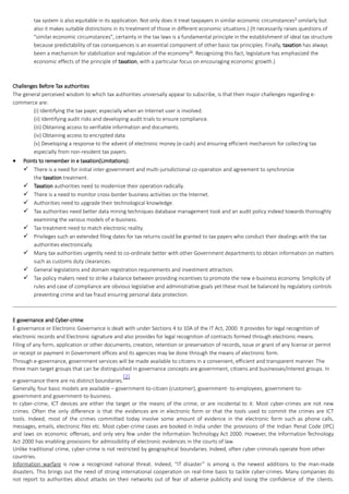 tax system is also equitable in its application. Not only does it treat taxpayers in similar economic circumstances9
similarly but
also it makes suitable distinctions in its treatment of those in different economic situations.) (It necessarily raises questions of
"similar economic circumstances", certainty in the tax laws is a fundamental principle in the establishment of ideal tax structure
because predictability of tax consequences is an essential component of other basic tax principles. Finally, taxation has always
been a mechanism for stabilization and regulation of the economy10
. Recognizing this fact, legislature has emphasized the
economic effects of the principle of taxation, with a particular focus on encouraging economic growth.)
Challenges Before Tax authorities
The general perceived wisdom to which tax authorities universally appear to subscribe, is that their major challenges regarding e-
commerce are:
(i) Identifying the tax payer, especially when an Internet user is involved.
(ii) Identifying audit risks and developing audit trials to ensure compliance.
(iii) Obtaining access to verifiable information and documents.
(iv) Obtaining access to encrypted data
(v) Developing a response to the advent of electronic money (e-cash) and ensuring efficient mechanism for collecting tax
especially from non-resident tax payers.
 Points to remember in e taxation(Limitations):
 There is a need for initial inter-government and multi-jurisdictional co-operation and agreement to synchronize
the taxation treatment.
 Taxation authorities need to modernize their operation radically.
 There is a need to monitor cross-border business activities on the Internet.
 Authorities need to upgrade their technological knowledge.
 Tax authorities need better data mining techniques database management took and an audit policy indeed towards thoroughly
examining the various models of e-business.
 Tax treatment need to match electronic reality.
 Privileges such an extended filing dates for tax returns could be granted to tax payers who conduct their dealings with the tax
authorities electronically.
 Many tax authorities urgently need to co-ordinate better with other Government departments to obtain information on matters
such as customs duty clearances.
 General legislations and domain registration requirements and investment attraction.
 Tax policy makers need to strike a balance between providing incentives to promote the new e-business economy. Simplicity of
rules and case of compliance are obvious legislative and administrative goals yet these must be balanced by regulatory controls
preventing crime and tax fraud ensuring personal data protection.
E governance and Cyber-crime
E-governance or Electronic Governance is dealt with under Sections 4 to 10A of the IT Act, 2000. It provides for legal recognition of
electronic records and Electronic signature and also provides for legal recognition of contracts formed through electronic means.
Filing of any form, application or other documents, creation, retention or preservation of records, issue or grant of any license or permit
or receipt or payment in Government offices and its agencies may be done through the means of electronic form.
Through e-governance, government services will be made available to citizens in a convenient, efficient and transparent manner. The
three main target groups that can be distinguished in governance concepts are government, citizens and businesses/interest groups. In
e-governance there are no distinct boundaries.
[2]
Generally, four basic models are available – government-to-citizen (customer), government- to-employees, government-to-
government and government-to-business.
In cyber-crime, ICT devices are either the target or the means of the crime, or are incidental to it. Most cyber-crimes are not new
crimes. Often the only difference is that the evidences are in electronic form or that the tools used to commit the crimes are ICT
tools. Indeed, most of the crimes committed today involve some amount of evidence in the electronic form such as phone calls,
messages, emails, electronic files etc. Most cyber-crime cases are booked in India under the provisions of the Indian Penal Code (IPC)
and laws on economic offenses, and only very few under the Information Technology Act 2000. However, the Information Technology
Act 2000 has enabling provisions for admissibility of electronic evidences in the courts of law.
Unlike traditional crime, cyber-crime is not restricted by geographical boundaries. Indeed, often cyber criminals operate from other
countries.
Information warfare is now a recognized national threat. Indeed, “IT disaster” is among is the newest additions to the man-made
disasters. This brings out the need of strong international cooperation on real-time basis to tackle cyber-crimes. Many companies do
not report to authorities about attacks on their networks out of fear of adverse publicity and losing the confidence of the clients.
 