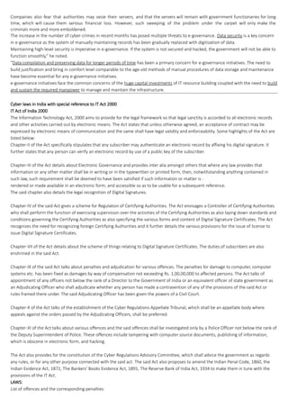 Companies also fear that authorities may seize their servers, and that the servers will remain with government functionaries for long
time, which will cause them serious financial loss. However, such sweeping of the problem under the carpet will only make the
criminals more and more emboldened.
The increase in the number of cyber-crimes in recent months has posed multiple threats to e-governance. Data security is a key concern
in e-governance as the system of manually maintaining records has been gradually replaced with digitization of data.
Maintaining high-level security is imperative in e-governance. If the system is not secured and hacked, the government will not be able to
function smoothly,” he noted.
“Data compilation and preserving data for longer periods of time has been a primary concern for e-governance initiatives. The need to
build justification and bring in comfort level comparable to the age-old methods of manual procedures of data storage and maintenance
have become essential for any e-governance initiatives.
e-governance initiatives face the common concerns of the huge capital investments of IT resource building coupled with the need to build
and sustain the required manpower to manage and maintain the infrastructure.
Cyber laws in India with special reference to IT Act 2000
IT Act of India 2000
The Information Technology Act, 2000 aims to provide for the legal framework so that legal sanctity is accorded to all electronic records
and other activities carried out by electronic means. The Act states that unless otherwise agreed, an acceptance of contract may be
expressed by electronic means of communication and the same shall have legal validity and enforceability. Some highlights of the Act are
listed below:
Chapter-II of the Act specifically stipulates that any subscriber may authenticate an electronic record by affixing his digital signature. It
further states that any person can verify an electronic record by use of a public key of the subscriber.
Chapter-III of the Act details about Electronic Governance and provides inter alia amongst others that where any law provides that
information or any other matter shall be in writing or in the typewritten or printed form, then, notwithstanding anything contained in
such law, such requirement shall be deemed to have been satisfied if such information or matter is -
rendered or made available in an electronic form; and accessible so as to be usable for a subsequent reference.
The said chapter also details the legal recognition of Digital Signatures.
Chapter-IV of the said Act gives a scheme for Regulation of Certifying Authorities. The Act envisages a Controller of Certifying Authorities
who shall perform the function of exercising supervision over the activities of the Certifying Authorities as also laying down standards and
conditions governing the Certifying Authorities as also specifying the various forms and content of Digital Signature Certificates. The Act
recognizes the need for recognizing foreign Certifying Authorities and it further details the various provisions for the issue of license to
issue Digital Signature Certificates.
Chapter-VII of the Act details about the scheme of things relating to Digital Signature Certificates. The duties of subscribers are also
enshrined in the said Act.
Chapter-IX of the said Act talks about penalties and adjudication for various offences. The penalties for damage to computer, computer
systems etc. has been fixed as damages by way of compensation not exceeding Rs. 1,00,00,000 to affected persons. The Act talks of
appointment of any officers not below the rank of a Director to the Government of India or an equivalent officer of state government as
an Adjudicating Officer who shall adjudicate whether any person has made a contravention of any of the provisions of the said Act or
rules framed there under. The said Adjudicating Officer has been given the powers of a Civil Court.
Chapter-X of the Act talks of the establishment of the Cyber Regulations Appellate Tribunal, which shall be an appellate body where
appeals against the orders passed by the Adjudicating Officers, shall be preferred.
Chapter-XI of the Act talks about various offences and the said offences shall be investigated only by a Police Officer not below the rank of
the Deputy Superintendent of Police. These offences include tampering with computer source documents, publishing of information,
which is obscene in electronic form, and hacking.
The Act also provides for the constitution of the Cyber Regulations Advisory Committee, which shall advice the government as regards
any rules, or for any other purpose connected with the said act. The said Act also proposes to amend the Indian Penal Code, 1860, the
Indian Evidence Act, 1872, The Bankers' Books Evidence Act, 1891, The Reserve Bank of India Act, 1934 to make them in tune with the
provisions of the IT Act.
LAWS:
List of offences and the corresponding penalties:
 