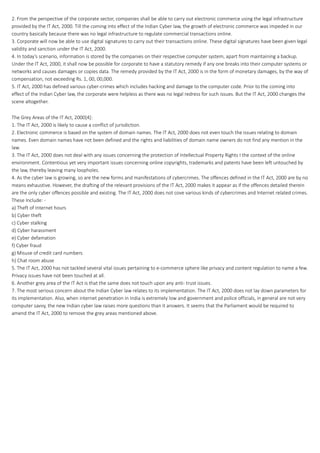 2. From the perspective of the corporate sector, companies shall be able to carry out electronic commerce using the legal infrastructure
provided by the IT Act, 2000. Till the coming into effect of the Indian Cyber law, the growth of electronic commerce was impeded in our
country basically because there was no legal infrastructure to regulate commercial transactions online.
3. Corporate will now be able to use digital signatures to carry out their transactions online. These digital signatures have been given legal
validity and sanction under the IT Act, 2000.
4. In today’s scenario, information is stored by the companies on their respective computer system, apart from maintaining a backup.
Under the IT Act, 2000, it shall now be possible for corporate to have a statutory remedy if any one breaks into their computer systems or
networks and causes damages or copies data. The remedy provided by the IT Act, 2000 is in the form of monetary damages, by the way of
compensation, not exceeding Rs. 1, 00, 00,000.
5. IT Act, 2000 has defined various cyber-crimes which includes hacking and damage to the computer code. Prior to the coming into
effect of the Indian Cyber law, the corporate were helpless as there was no legal redress for such issues. But the IT Act, 2000 changes the
scene altogether.
The Grey Areas of the IT Act, 2000[4]:
1. The IT Act, 2000 is likely to cause a conflict of jurisdiction.
2. Electronic commerce is based on the system of domain names. The IT Act, 2000 does not even touch the issues relating to domain
names. Even domain names have not been defined and the rights and liabilities of domain name owners do not find any mention in the
law.
3. The IT Act, 2000 does not deal with any issues concerning the protection of Intellectual Property Rights I the context of the online
environment. Contentious yet very important issues concerning online copyrights, trademarks and patents have been left untouched by
the law, thereby leaving many loopholes.
4. As the cyber law is growing, so are the new forms and manifestations of cybercrimes. The offences defined in the IT Act, 2000 are by no
means exhaustive. However, the drafting of the relevant provisions of the IT Act, 2000 makes it appear as if the offences detailed therein
are the only cyber offences possible and existing. The IT Act, 2000 does not cove various kinds of cybercrimes and Internet related crimes.
These Include: -
a) Theft of Internet hours
b) Cyber theft
c) Cyber stalking
d) Cyber harassment
e) Cyber defamation
f) Cyber fraud
g) Misuse of credit card numbers
h) Chat room abuse
5. The IT Act, 2000 has not tackled several vital issues pertaining to e-commerce sphere like privacy and content regulation to name a few.
Privacy issues have not been touched at all.
6. Another grey area of the IT Act is that the same does not touch upon any anti- trust issues.
7. The most serious concern about the Indian Cyber law relates to its implementation. The IT Act, 2000 does not lay down parameters for
its implementation. Also, when internet penetration in India is extremely low and government and police officials, in general are not very
computer savvy, the new Indian cyber law raises more questions than it answers. It seems that the Parliament would be required to
amend the IT Act, 2000 to remove the grey areas mentioned above.
 