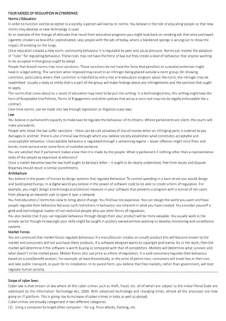FOUR MODES OF REGULATION IN CYBERSPACE
Norms / Education
In order to function and be accepted in a society, a person will live by its norms. You believe in the role of educating people so that new
norms may develop as new technology is used.
As an example of the change of attitudes that result from education programs you might look back on smoking ads that once portrayed
cigarette smokers as beautiful, sophisticated, sexy people with the ads of today, where a blackened sponge is wrung out to show the
impact of smoking on the lungs.
Once education creates a new norm, community behaviour it is regulated by peer and social pressure. Norms can involve the adoption
of “rules” for regulating behaviour. These rules may not have the force of law but they create a level of behaviour that anyone wanting
to be accepted in that group ought to adopt.
People that breach norms may incur sanctions. These sanctions do not have the force that penalties or custodial sentences might
have in a legal setting. The sanction when imposed may result in an infringer being placed outside a norm group. On showing
contrition, particularly where their contrition is matched by entry into a re-education program about the norm, the infringer may be
readmitted. Usually a body or entity that is a part of the group will make findings about any infringements and the sanction that ought
to apply.
The norms that come about as a result of education may need to be put into writing. In a technological era, this writing might take the
form of Acceptable Use Policies, Terms of Engagement and other polices that act as a norm but may not be legally enforceable like a
contract.
Over time norms, can be made into law through legislation or litigation (case law).
Law
You believe in parliament’s capacity to make laws to regulate the behaviour of its citizens. Where parliaments are silent, the courts will
make precedents.
People who break the law suffer sanctions - these can be civil penalties of loss of money when an infringing party is ordered to pay
damages to another. There is also criminal law through which you believe society establishes what constitutes acceptable and
unacceptable behaviour. Unacceptable behaviour is regulated through a sentencing regime – lesser offences might incur fines and
bonds, more serious ones some form of custodial sentence.
You are satisfied that if parliament makes a law then it is made by the people. What is parliament if nothing other than a representative
body of the people as expressed at elections?
Once a matter becomes law the law itself ought to be black letter – it ought to be clearly understood, free from doubt and dispute.
Breaches should result in similar punishments.
Architecture
You believe in the power of human to design systems that regulate behaviour. To control speeding in a back street you would design
and build speed humps. In a digital world you believe in the power of software code to be able to create a form of regulation. For
example, you might design a technological protection measure in your software that prevents a program with a license of ten users
from allowing an eleventh user to open it over a network.
You find education / norms too slow to bring about change. You find law too expensive. You can design the world you want and have
people regulate their behaviour because such restrictions in behaviour are inherent in what you have created. You consider yourself a
geek and technological master of non-technical people who use other forms of regulation.
You also realize that if you can regulate behaviour through design then your product will be more valuable. You usually work in the
private sector though increasingly your skills might be sought in publicly owned entities wanting to develop monitoring and surveillance
systems.
Market Forces
You are convinced that market forces regulate behaviour. If a manufacturer creates an unsafe product this will become known to the
market and consumers will not purchase these products. If a software designer wants to copyright and license his or her work, then the
market will determine if the software is worth buying as compared with that of competitors. Markets will determine what survives and
what doesn't in the market place. Market forces also use price as a form of regulation. It is said consumers regulate their behaviour
based on a cost/benefit analysis. For example, at least theoretically, as the price of petrol rises, consumers will travel less in their cars
and take public transport, or push for its installation. In its purest form, you believe that free markets, rather than government, will best
regulate human activity.
Scope of cyber laws:
Cyber law is that stream of law where all the cyber-crimes such as theft, fraud, etc. all of which are subject to the Indian Penal Code are
addressed by the Information Technology Act, 2000. With advanced technology and changing times, almost all the processes are now
going on IT platform. This is giving rise to increase of cyber-crimes in India as well as abroad.
Cyber-crimes are broadly categorized in two different categories:
(1) Using a computer to target other computer – for e.g. Virus attacks, hacking, etc.
 