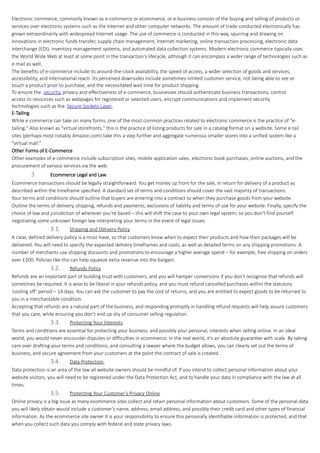 Electronic commerce, commonly known as e-commerce or ecommerce, or e-business consists of the buying and selling of products or
services over electronic systems such as the Internet and other computer networks. The amount of trade conducted electronically has
grown extraordinarily with widespread Internet usage. The use of commerce is conducted in this way, spurring and drawing on
innovations in electronic funds transfer, supply chain management, Internet marketing, online transaction processing, electronic data
interchange (EDI), inventory management systems, and automated data collection systems. Modern electronic commerce typically uses
the World Wide Web at least at some point in the transaction's lifecycle, although it can encompass a wider range of technologies such as
e-mail as well.
The benefits of e-commerce include its around-the-clock availability, the speed of access, a wider selection of goods and services,
accessibility, and international reach. Its perceived downsides include sometimes-limited customer service, not being able to see or
touch a product prior to purchase, and the necessitated wait time for product shipping.
To ensure the security, privacy and effectiveness of e-commerce, businesses should authenticate business transactions, control
access to resources such as webpages for registered or selected users, encrypt communications and implement security
technologies such as the Secure Sockets Layer.
E-Tailing
While e-commerce can take on many forms, one of the most common practices related to electronic commerce is the practice of "e-
tailing." Also known as "virtual storefronts," this is the practice of listing products for sale in a catalog format on a website. Some e-tail
sites (perhaps most notably Amazon.com) take this a step further and aggregate numerous smaller stores into a unified system like a
"virtual mall."
Other Forms of E-Commerce
Other examples of e-commerce include subscription sites, mobile application sales, electronic book purchases, online auctions, and the
procurement of various services via the web.
3. Ecommerce Legal and Law
Ecommerce transactions should be legally straightforward. You get money up front for the sale, in return for delivery of a product as
described within the timeframe specified. A standard set of terms and conditions should cover the vast majority of transactions.
Your terms and conditions should outline that buyers are entering into a contract to when they purchase goods from your website.
Outline the terms of delivery, shipping, refunds and payments, exclusions of liability and terms of use for your website. Finally, specify the
choice of law and jurisdiction of wherever you’re based – this will shift the case to your own legal system, so you don’t find yourself
negotiating some unknown foreign law interpreting your terms in the event of legal issues.
3.1. Shipping and Delivery Policy
A clear, defined delivery policy is a must-have, so that customers know when to expect their products and how their packages will be
delivered. You will need to specify the expected delivery timeframes and costs, as well as detailed terms on any shipping promotions. A
number of merchants use shipping discounts and promotions to encourage a higher average spend – for example, free shipping on orders
over £200. Policies like this can help squeeze extra revenue into the bargain.
3.2. Refunds Policy
Refunds are an important part of building trust with customers, and you will hamper conversions if you don’t recognise that refunds will
sometimes be required. It is wise to be liberal in your refunds policy, and you must refund cancelled purchases within the statutory
‘cooling off’ period – 14 days. You can ask the customer to pay the cost of returns, and you are entitled to expect goods to be returned to
you in a merchantable condition.
Accepting that refunds are a natural part of the business, and responding promptly in handling refund requests will help assure customers
that you care, while ensuring you don’t end up shy of consumer selling regulation.
3.3. Protecting Your Interests
Terms and conditions are essential for protecting your business, and possibly your personal, interests when selling online. In an ideal
world, you would never encounter disputes or difficulties in ecommerce. In the real world, it’s an absolute guarantee with scale. By taking
care over drafting your terms and conditions, and consulting a lawyer where the budget allows, you can clearly set out the terms of
business, and secure agreement from your customers at the point the contract of sale is created.
3.4. Data Protection
Data protection is an area of the law all website owners should be mindful of. If you intend to collect personal information about your
website visitors, you will need to be registered under the Data Protection Act, and to handle your data in compliance with the law at all
times.
3.5. Protecting Your Customer’s Privacy Online
Online privacy is a big issue as many ecommerce sites collect and retain personal information about customers. Some of the personal data
you will likely obtain would include a customer’s name, address, email address, and possibly their credit card and other types of financial
information. As the ecommerce site owner it is your responsibility to ensure this personally identifiable information is protected, and that
when you collect such data you comply with federal and state privacy laws.
 