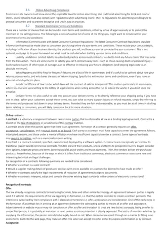 3.6. Online Advertising Compliance
Ecommerce site owners must know about the applicable laws for online advertising. Like traditional advertising for brick-and-mortar
stores, online retailers must also comply with regulations when advertising online. The FTC regulations for advertising are designed to
protect consumers and to prevent deceptive and unfair acts or practices.
3.7. Standard Ecommerce Terms and Conditions
There are a number of clauses that can be found in most terms and conditions, either by virtue of legal necessity or to protect the
merchant in the selling process. The following is a non-exhaustive list of some of the things you might want to include within your
ecommerce terms and conditions:
 Information Commensurate with latest Consumer Contract Regulations: The latest Consumer Contract Regulations stipulate
information that must be made clear to consumers purchasing online via your terms and conditions. These include your contact details,
including clarification of your business identity, the products you sell, and how you can be contacted by your customers. This is not
optional, so it pays to do your homework on what must be included when drafting up your terms and conditions.
 Liability Limitations: Limited liability is a standard practice across most contracts, in a bid to limit any future claims that may arise
from the transaction. There are some claims to liability you can’t contract away from – such as those causing death or personal injury –
but broad exclusions of other types of damages can be effective in reducing your future obligations (and keeping legal costs to an
absolute minimum).
 What Happens and Who Pays for Returns? Returns are a fact of life in ecommerce, and it’s useful to be upfront about how your
returns process works, and who bares the costs of return shipping. Specify this within your terms and conditions, even if you have an
external refunds policy in place.
 Jurisdiction/Choice of Law: Under which laws will the contract of sale be interpreted? This matters particularly in ecommerce,
where you may end up resorting to the lottery of legal systems when selling across the EU, or indeed the world, if you don’t seize the
initiative.
 Delivery Terms: It’s also useful to take into account your delivery terms, or to directly reference your shipping policy if you have
one in place. When your customers accept these terms, you can solve so many support issues or refund requests, simply by referring to
the terms and processes laid down in your delivery terms. Provided they are fair and reasonable, as you must be at all times in drafting
terms relating to consumers, you will likely cover your back for more situations.
Online contracts
A contract is a voluntary arrangement between two or more parties that is enforceable at law as a binding legal agreement. Contract is a
branch of the law of obligations in jurisdictions of the civil law tradition.
A contract arises when the parties agree that there is an agreement. Formation of a contract generally requires an offer,
acceptance, consideration, and a mutual intent to be bound. Each party to a contract must have capacity to enter the agreement. Minors,
intoxicated persons, and those under a mental affliction may have insufficient capacity to enter a contract. Some types of contracts
may require formalities, such as a memorialization in writing.
E-contract is a contract modeled, specified, executed and deployed by a software system. E-contracts are conceptually very similar to
traditional (paper based) commercial contracts. Vendors present their products, prices and terms to prospective buyers. Buyers consider
their options, negotiate prices and terms (where possible), place orders and make payments. Then, the vendors deliver the purchased
products. Nevertheless, because of the ways in which it differs from traditional commerce, electronic commerce raises some new and
interesting technical and legal challenges.
For recognition of e-contracts following questions are needed to be considered:
# Whether e-contract is a valid contract?
# Would a supplier making details of goods and services with prices available on a website be deemed to have made an offer?
# Whether e-contracts satisfy the legal requirements of reduction of agreements to signed documents.
# Whether e-contracts interpret, adopt and compile the other existing legal standards in the context of electronic transactions?
Recognition E-contracts
Offer:
The law already recognizes contracts formed using facsimile, telex and other similar technology. An agreement between parties is legally
valid if it satisfies the requirements of the law regarding its formation, i.e. that the parties intended to create a contract primarily. This
intention is evidenced by their compliance with 3 classical cornerstones i.e. offer, acceptance and consideration. One of the early steps in
the formation of a contract lies in arriving at an agreement between the contracting parties by means of an offer and acceptance.
Advertisement on website may or may not constitute an offer as offer and invitation to treat are two distinct concepts. Being an offer to
unspecified person, it is probably an invitation to treat, unless a contrary intention is clearly expressed. The test is of intention whether by
supplying the information, the person intends to be legally bound or not. When consumers respond through an e-mail or by filling in an
online form, built into the web page, they make an Offer. The seller can accept this offer either by express confirmation or by conduct.
Acceptance:
 