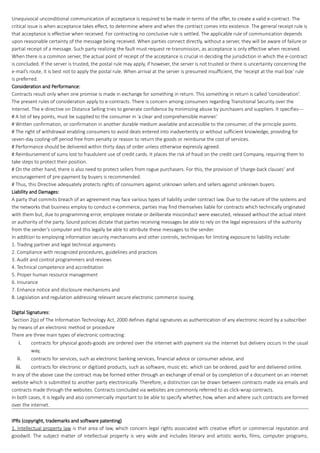 Unequivocal unconditional communication of acceptance is required to be made in terms of the offer, to create a valid e-contract. The
critical issue is when acceptance takes effect, to determine where and when the contract comes into existence. The general receipt rule is
that acceptance is effective when received. For contracting no conclusive rule is settled. The applicable rule of communication depends
upon reasonable certainty of the message being received. When parties connect directly, without a server, they will be aware of failure or
partial receipt of a message. Such party realizing the fault must request re-transmission, as acceptance is only effective when received.
When there is a common server, the actual point of receipt of the acceptance is crucial in deciding the jurisdiction in which the e-contract
is concluded. If the server is trusted, the postal rule may apply, if however, the server is not trusted or there is uncertainty concerning the
e-mail’s route, it is best not to apply the postal rule. When arrival at the server is presumed insufficient, the ‘receipt at the mail box’ rule
is preferred.
Consideration and Performance:
Contracts result only when one promise is made in exchange for something in return. This something in return is called ‘consideration’.
The present rules of consideration apply to e-contracts. There is concern among consumers regarding Transitional Security over the
Internet. The e-directive on Distance Selling tries to generate confidence by minimizing abuse by purchasers and suppliers. It specifies---
# A list of key points, must be supplied to the consumer in ‘a clear and comprehensible manner.’
# Written confirmation, or confirmation in another durable medium available and accessible to the consumer, of the principle points.
# The right of withdrawal enabling consumers to avoid deals entered into inadvertently or without sufficient knowledge, providing for
seven-day cooling-off period free from penalty or reason to return the goods or reimburse the cost of services.
# Performance should be delivered within thirty days of order unless otherwise expressly agreed.
# Reimbursement of sums lost to fraudulent use of credit cards. It places the risk of fraud on the credit card Company, requiring them to
take steps to protect their position.
# On the other hand, there is also need to protect sellers from rogue purchasers. For this, the provision of ‘charge-back clauses’ and
encouragement of pre-payment by buyers is recommended.
# Thus, this Directive adequately protects rights of consumers against unknown sellers and sellers against unknown buyers.
Liability and Damages:
A party that commits breach of an agreement may face various types of liability under contract law. Due to the nature of the systems and
the networks that business employ to conduct e-commerce, parties may find themselves liable for contracts which technically originated
with them but, due to programming error, employee mistake or deliberate misconduct were executed, released without the actual intent
or authority of the party. Sound policies dictate that parties receiving messages be able to rely on the legal expressions of the authority
from the sender’s computer and this legally be able to attribute these messages to the sender.
In addition to employing information security mechanisms and other controls, techniques for limiting exposure to liability include:
1. Trading partner and legal technical arguments
2. Compliance with recognized procedures, guidelines and practices
3. Audit and control programmers and reviews
4. Technical competence and accreditation
5. Proper human resource management
6. Insurance
7. Enhance notice and disclosure mechanisms and
8. Legislation and regulation addressing relevant secure electronic commerce issuing.
Digital Signatures:
Section 2(p) of The Information Technology Act, 2000 defines digital signatures as authentication of any electronic record by a subscriber
by means of an electronic method or procedure
There are three main types of electronic contracting:
i. contracts for physical goods-goods are ordered over the internet with payment via the internet but delivery occurs in the usual
way,
ii. contracts for services, such as electronic banking services, financial advice or consumer advise, and
iii. contracts for electronic or digitized products, such as software, music etc. which can be ordered, paid for and delivered online.
In any of the above case the contract may be formed either through an exchange of email or by completion of a document on an internet
website which is submitted to another party electronically. Therefore, a distinction can be drawn between contracts made via emails and
contracts made through the websites. Contracts concluded via websites are commonly referred to as click-wrap contracts.
In both cases, it is legally and also commercially important to be able to specify whether, how, when and where such contracts are formed
over the internet.
IPRs (copyright, trademarks and software patenting)
1. Intellectual property law is that area of law, which concern legal rights associated with creative effort or commercial reputation and
goodwill. The subject matter of intellectual property is very wide and includes literary and artistic works, films, computer programs,
 
