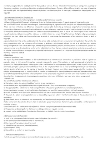 inventions, design and marks used by traders for their goods or services. The law deters other from copying or taking unfair advantage of
the work or reputation of another and provides remedies should this happen. There are different forms of rights and areas of law giving
rise to these rights that together make up intellectual property. The traditional pillars of the subject have been the laws of patent and of
copyright
2. An Overview of Intellectual Property Law
In the TRIPS Agreement the following rights are treated as part of intellectual property:
(a) Patent (b) Copyright (c) Trademark (d) Industrial Design (e) Confidential Information (f) Layout-designs of integrated circuits
This list is not exhaustive and there are other rights, for example passing off, rights associated with plant and seed varieties protection.
There are many similarities and differences between the various rights that make up intellectual property law. For example, there is
common ground between patents and registered designs, as there is between copyright and rights in performances. Some rights give rise
to monopolies whilst others merely prevent the unfair use by other of an existing work or article. The various rights are not necessarily
mutually exclusive and two or more of the rights can co-exist in relation to a certain "thing". Sometimes, the fights will progressively give
protection, one right taking over from another over a period of time during the development of an inventions, design or work of
copyright.
A practical distinction that can be used to subdivide the various rights is whether there is a requirement for registration, that whether the
right is dependent upon the completion of formalities, or whether it automatically springs into life at a specified time. Another
distinguishing feature is the nature of the right, whether it applies to something which is primarily creative or has to do with goodwill in a
wide commercial sense. Creative things can be further subdivided into those that are creative in an artistic or aesthetic sense, such as an
oil painting, music or literature, or those that are inventive in an industrial context such as a new type of machine or engine or a new way
of making a particular product.
3. Patent Law
3.1 Genesis of Patent of Law
The origins of patent can be traced back to the fourteenth century. A Flemish weaver who wanted to practice his trade in England was
granted a patent in 1331, one of the earliest recorded instances of a patent. The regulation of trade was deemed to fall within the
provenance of the Crown and letters patent proved to be a useful method of encouraging the establishment of new forms of industry and
commerce, giving the Crown powerful control over trade. In this early form, there was no need for anything inventive; it had more to do
with the practice of a trade and the granting of favors by the Crown. However, some letters patent was granted for inventions - for
example, a patent was granted to John of Utyman in 1449 for his new method of making stained glass. Eventually, there was strong need
for an effective system that prevented unfair competition where, for example, one person had made some novel invention and wanted to
stop other from simply copying it. A monopoly system developed in the reign of Elizabeth I and many letter patent were granted.
3.2 Patent Law
The salient features of the Patent Act are as follows:
(a) the subject matter of a patent should be a "manner of new manufacture;
(b) the inventor or his legal representative or his assignee should be a party to the application for a patent;
(c) the application for a patent may be made along with either a Provisional Specification or a Complete Specification;
(d) every application in respect of which a Complete Specification has been filed is examined before it is finally accepted;
(e) on the acceptance of an application, the specification or the specification in respect of it, become open to public inspection;
(f) the grant of a patent on an application may be opposed by any person within 4 months from the date of the advertisement of its
acceptance;
(g) every patent should be confined to one invention only, but the specification may contain more than one claim;
(h) the normal term of a patent is 20 years from its date; but in special circumstances the term may be extended for a further period not
exceeding 10 years;
(i) the continuance of a patent other than a patent of addition is subject to payment of certain renewal fees;
(j) the patentee can be compelled by the Government to grant licenses in public interest;
(k) a patent can be revoked by the Controller, the Government or the High Court, in certain circumstances.
3.3 Characteristics to be Patentable
In order to be patentable an invention should have the following characteristics:
(a) the invention should relate to a manner of manufacture;
(b) the manner of manufacture should be novel;
(c) it should be the outcome of inventive ingenuity;
(d) it should have utility;
(e) it should not be contrary to law or morality.
3.4 What cannot be patented: -
Patents are open to most areas of science and technology but some areas are excluded from patentability. These are: -
 