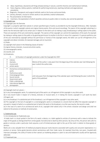  Ideas, hypotheses, discoveries (of things already existing in nature), scientific theories and mathematical methods.
 Rules of games, lottery systems, methods for performing mental acts, teaching methods and organizational
procedures.
 Diagnostic, therapeutic and surgical methods used on the human and animal body.
 Literary, dramatic, musical or artistic works or any aesthetic creation whatsoever.
 The presentation of information.
 Inventions, the exploitation of which would be contrary to public order or morality, also cannot be patented.
4. Copyright Law
4.1 Copyright Law: An Overview
Copyright is a property right that subsists in certain specified types of works as provided for by the Copyright Ordinance, 1962. Examples
of the works in which copyright subsists are original literary works, films and sound recordings. The owner of the copyright subsisting in a
works has the exclusive right to do certain acts in relation to the work such as making a copy, broadcasting or selling copies to the public.
These are examples of the acts restricted by copyright. The owners of the copyright can control the exploitation of the work, for example
by making or selling copies to the public or by granting permission to another to do this in return for a payment. If a person performs one
of the acts restricted by copyright without the permission or license of the copyright owner, the latter can sue for infringement of his
copyright and obtain remedies, for example damages and an injunction.
4.2 Rules:
(1) copyright shall subsist in the following classes of works–
(i) original literary, dramatic, musical and artistic works;
(ii) cinematographic works;
(iii) records; and
(iv) broadcasts;
4. (2) Duration of copyright protection under the Copyright Act 1957
 Literary
 dramatic,
 musical and
 artistic works
lifetime of the author + sixty years from the beginning of the calendar year next following the
year in which the author dies.
 Anonymous and pseudonymous
works
 Posthumous work
 Cinematograph films
 Sound records
 Government work
 Public undertakings
 International Agencies
 photographs
until sixty years from the beginning of the calendar years next following the year in which the
work is first published
(3) Copyright shall not subsist, –
(a) in any cinematographic work, if a substantial part of the work is an infringement of the copyright in any other work;
(b) in any record made in respect of a literary, dramatic or musical work, if, in making the record, copyright in such work has been
infringed; and
(c) in any broadcast, if a substantial part of the broadcast, is an infringement of the copyright in any other work;
(d) The copyright or the lack of copyright in a cinematographic work or a broadcast or a record shall not affect the separate copyright in
any work in respect of which or a substantial part of which the work or the broadcast, or as the case may be, the record is made.
(e) in the case of a work of an architectural work of art, copyright shall subsist only in the artistic character and design and shall not
extend to the process or methods of construction.
5. Trademarks Law
5.1 An Introduction to Trademarks Law
A trade mark is a visual symbol in the form of a word, a device, or a label applied to articles of commerce with a view to indicate the
origin of the goods as distinguished from similar goods manufactured or dealt by other persons. By virtue of this, the person who sells his
goods or services under a particular mark acquires a sort of limited exclusive right to the use of the mark in relation to those goods or
services.
Marks are a very valuable form of intellectual property because marks become associated with quality and consumer expectations in a
product or service. Some goods become almost synonymous with their trade name, for example Coca-Cola, Levi jeans. Coupled with
intensive campaigns, the utility of marks to their owners as marketing weapons is plain to see and trademarks usually will be vigorously
defended.
5.2 Trademark Law
 