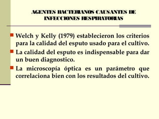 AGENTES BACTERIANOS CAUSANTES DE
INFECCIONES RESPIRATORIAS
 Welch y Kelly (1979) establecieron los criterios
para la calidad del esputo usado para el cultivo.
 La calidad del esputo es indispensable para dar
un buen diagnostico.
 La microscopía óptica es un parámetro que
correlaciona bien con los resultados del cultivo.
 