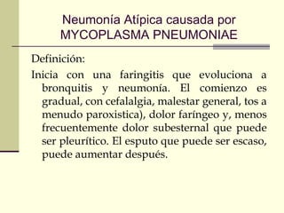 Neumonía Atípica causada por
MYCOPLASMA PNEUMONIAE
Definición:
Inicia con una faringitis que evoluciona a
bronquitis y neumonía. El comienzo es
gradual, con cefalalgia, malestar general, tos a
menudo paroxistica), dolor faríngeo y, menos
frecuentemente dolor subesternal que puede
ser pleurítico. El esputo que puede ser escaso,
puede aumentar después.
 