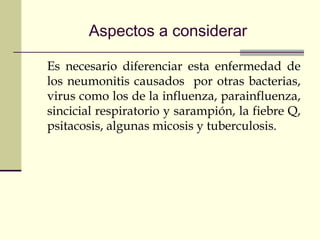 Aspectos a considerar
Es necesario diferenciar esta enfermedad de
los neumonitis causados por otras bacterias,
virus como los de la influenza, parainfluenza,
sincicial respiratorio y sarampión, la fiebre Q,
psitacosis, algunas micosis y tuberculosis.
 