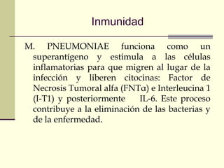 Inmunidad
M. PNEUMONIAE funciona como un
superantígeno y estimula a las células
inflamatorias para que migren al lugar de la
infección y liberen citocinas: Factor de
Necrosis Tumoral alfa (FNTα) e Interleucina 1
(I-T1) y posteriormente IL-6. Este proceso
contribuye a la eliminación de las bacterias y
de la enfermedad.
 