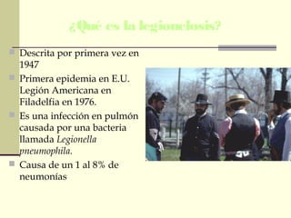 ¿Qué es la legionelosis?
 Descrita por primera vez en
1947
 Primera epidemia en E.U.
Legión Americana en
Filadelfia en 1976.
 Es una infección en pulmón
causada por una bacteria
llamada Legionella
pneumophila.
 Causa de un 1 al 8% de
neumonías
 