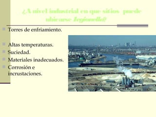 ¿A nivel industrial en que sitios puede
ubicarse Legionella?
 Torres de enfriamiento.
 Altas temperaturas.
 Suciedad.
 Materiales inadecuados.
 Corrosión e
incrustaciones.
 